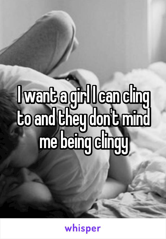 I want a girl I can cling to and they don't mind me being clingy