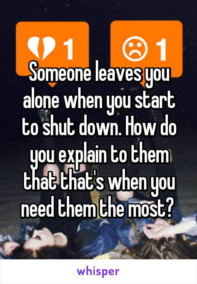 Someone leaves you alone when you start to shut down. How do you explain to them that that's when you need them the most? 