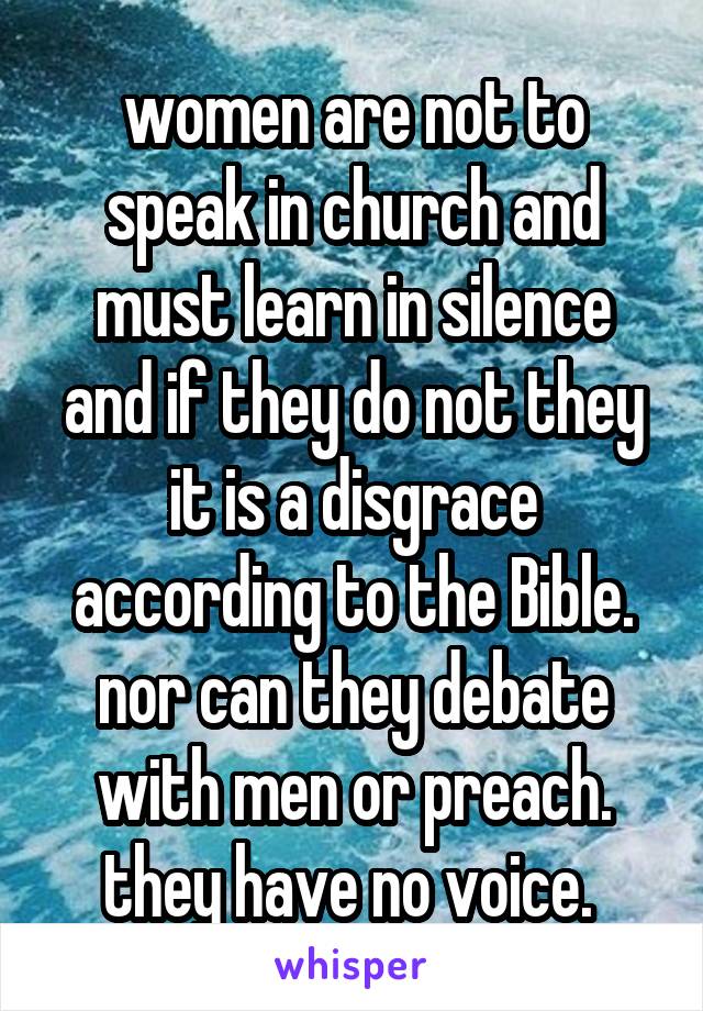 women are not to speak in church and must learn in silence and if they do not they it is a disgrace according to the Bible. nor can they debate with men or preach. they have no voice. 