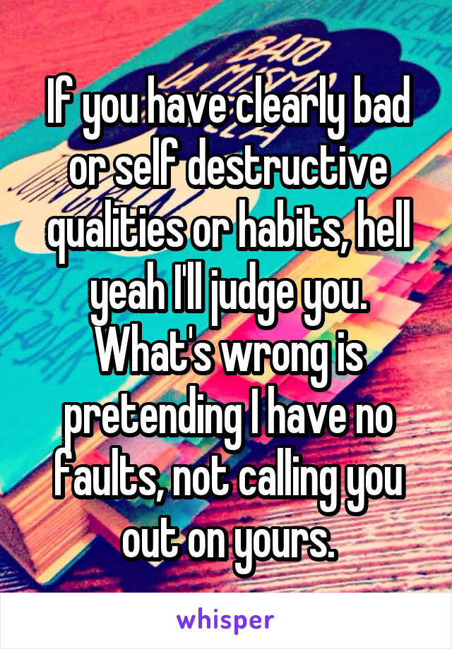 If you have clearly bad or self destructive qualities or habits, hell yeah I'll judge you. What's wrong is pretending I have no faults, not calling you out on yours.
