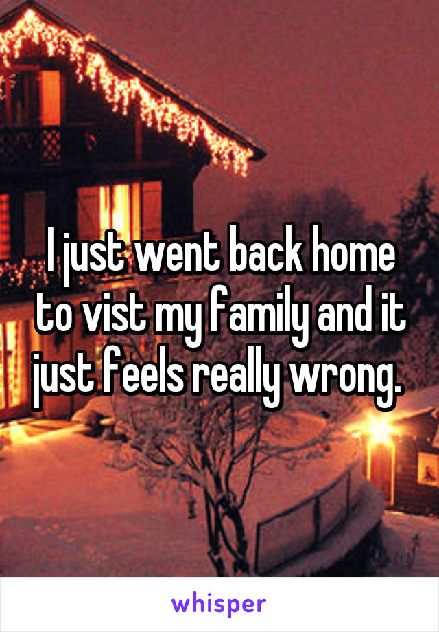 I just went back home to vist my family and it just feels really wrong. 
