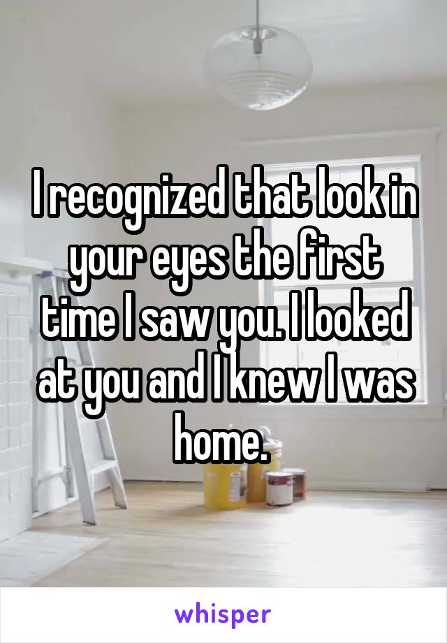 I recognized that look in your eyes the first time I saw you. I looked at you and I knew I was home. 