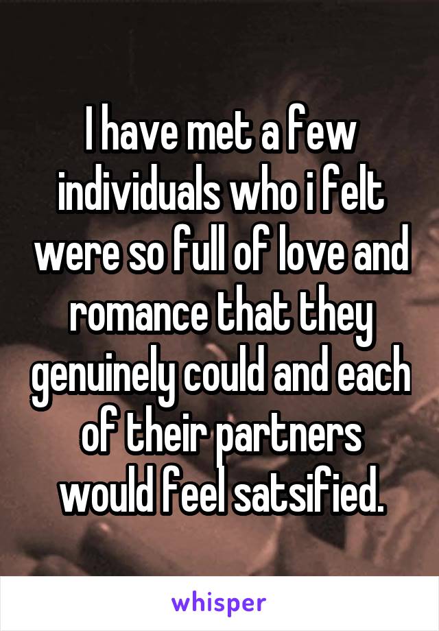I have met a few individuals who i felt were so full of love and romance that they genuinely could and each of their partners would feel satsified.