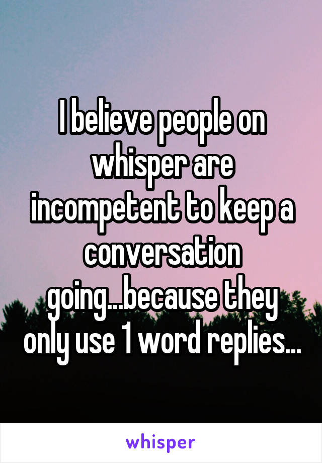 I believe people on whisper are incompetent to keep a conversation going...because they only use 1 word replies...