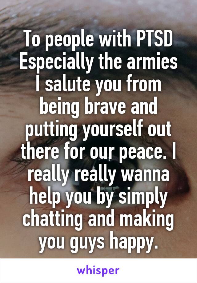 To people with PTSD
Especially the armies
I salute you from being brave and putting yourself out there for our peace. I really really wanna help you by simply chatting and making you guys happy.