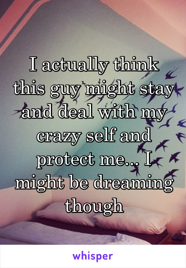 I actually think this guy might stay and deal with my crazy self and protect me... I might be dreaming though