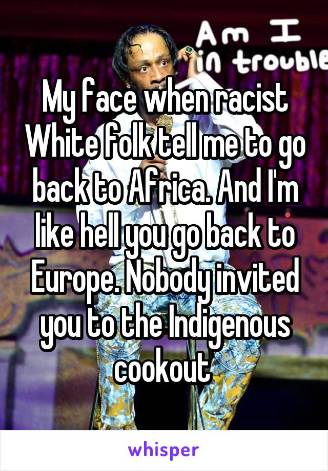My face when racist White folk tell me to go back to Africa. And I'm like hell you go back to Europe. Nobody invited you to the Indigenous cookout 