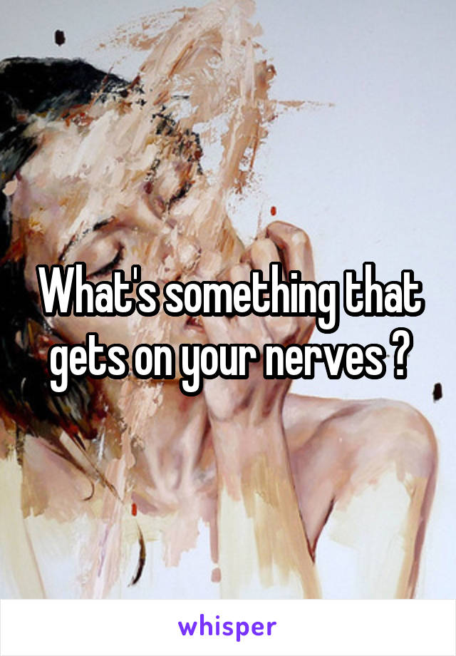 What's something that gets on your nerves ?