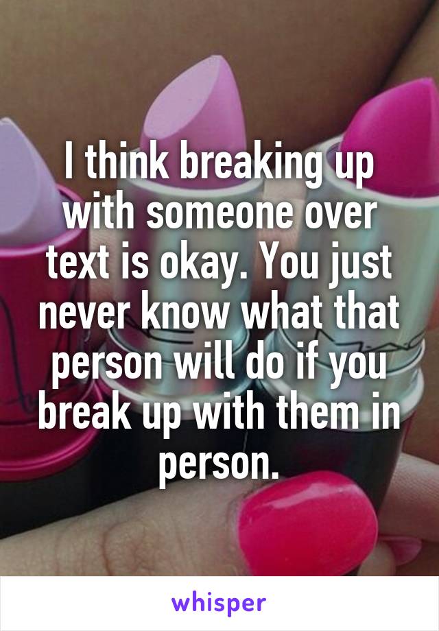 I think breaking up with someone over text is okay. You just never know what that person will do if you break up with them in person.