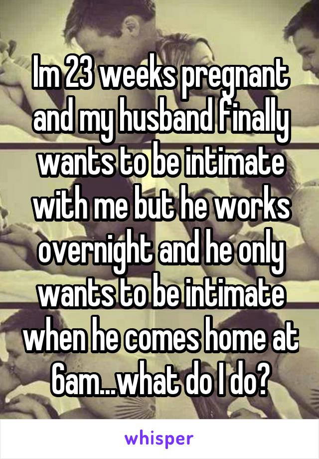 Im 23 weeks pregnant and my husband finally wants to be intimate with me but he works overnight and he only wants to be intimate when he comes home at 6am...what do I do?