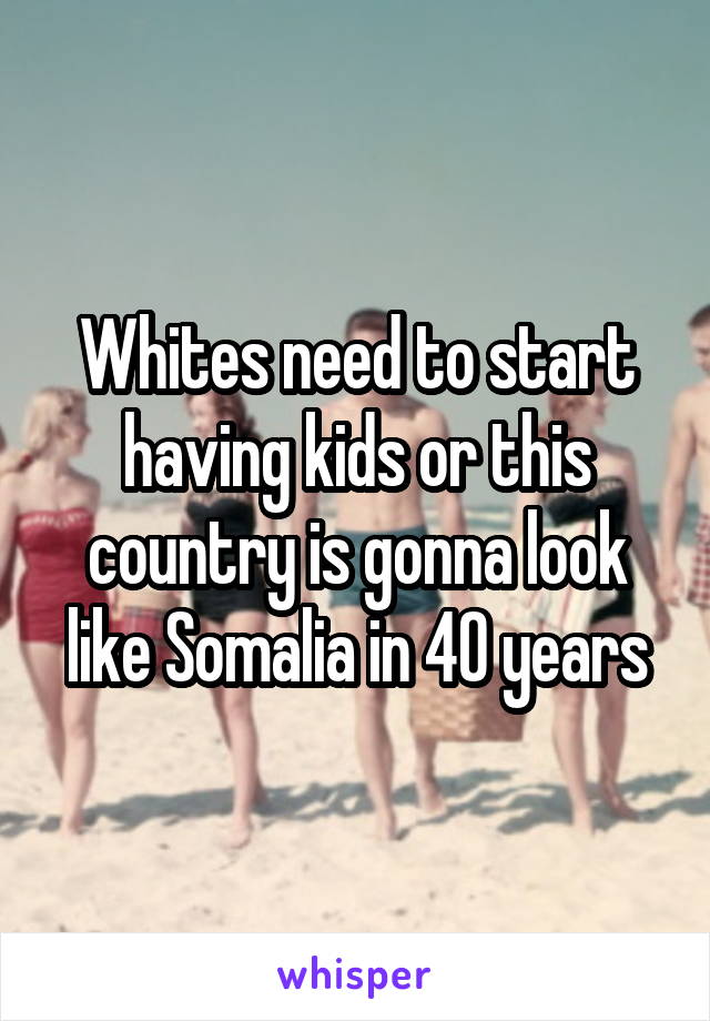 Whites need to start having kids or this country is gonna look like Somalia in 40 years