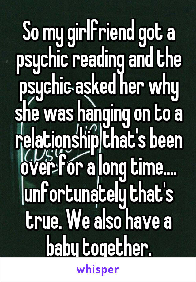 So my girlfriend got a psychic reading and the psychic asked her why she was hanging on to a relationship that's been over for a long time.... unfortunately that's true. We also have a baby together.