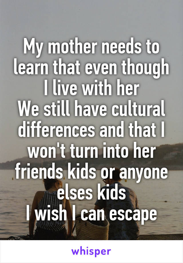 My mother needs to learn that even though I live with her
We still have cultural differences and that I won't turn into her friends kids or anyone elses kids
I wish I can escape