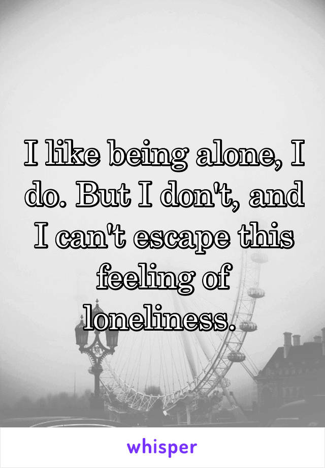 I like being alone, I do. But I don't, and I can't escape this feeling of loneliness. 