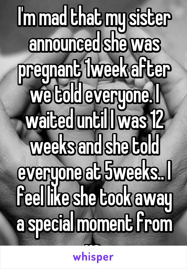 I'm mad that my sister announced she was pregnant 1week after we told everyone. I waited until I was 12 weeks and she told everyone at 5weeks.. I feel like she took away a special moment from us.