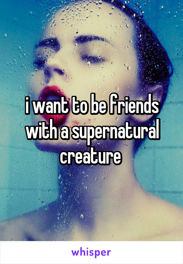 i want to be friends with a supernatural creature 