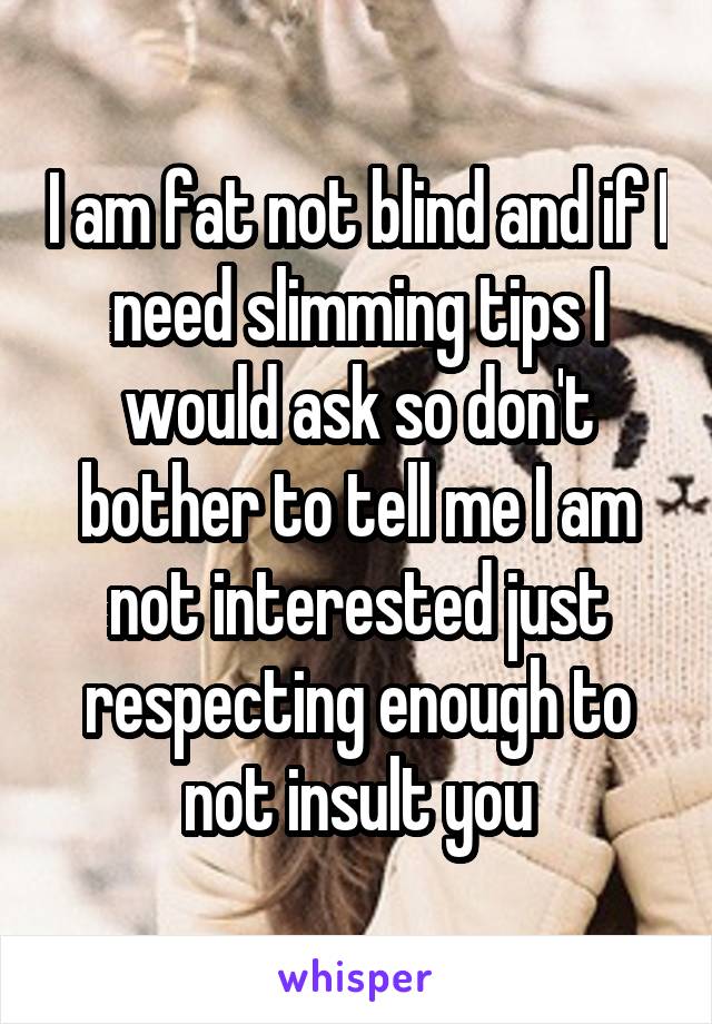 I am fat not blind and if I need slimming tips I would ask so don't bother to tell me I am not interested just respecting enough to not insult you