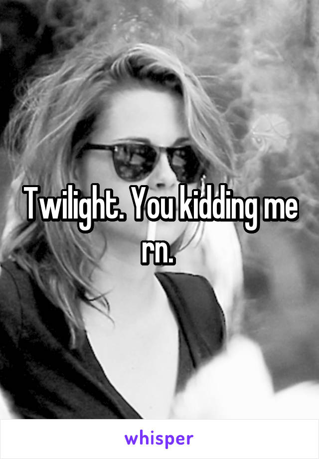 Twilight. You kidding me rn. 