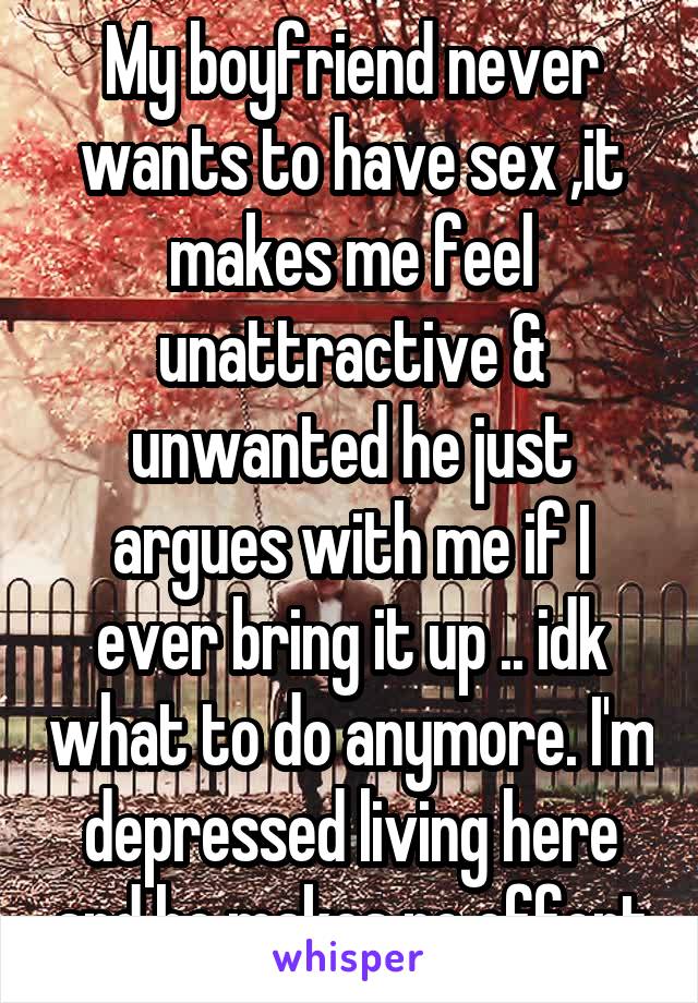 My boyfriend never wants to have sex ,it makes me feel unattractive & unwanted he just argues with me if I ever bring it up .. idk what to do anymore. I'm depressed living here and he makes no effort