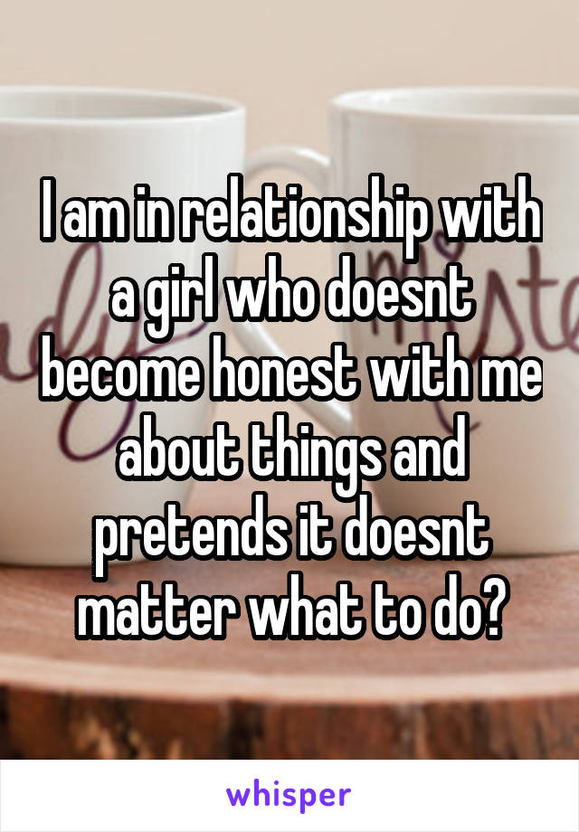 I am in relationship with a girl who doesnt become honest with me about things and pretends it doesnt matter what to do?