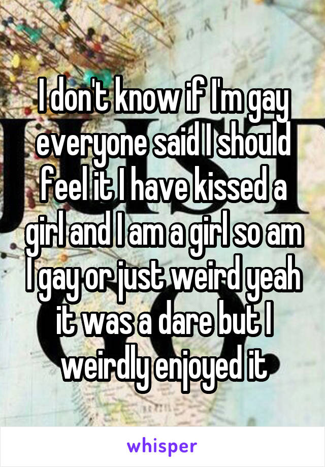 I don't know if I'm gay everyone said I should feel it I have kissed a girl and I am a girl so am I gay or just weird yeah it was a dare but I weirdly enjoyed it