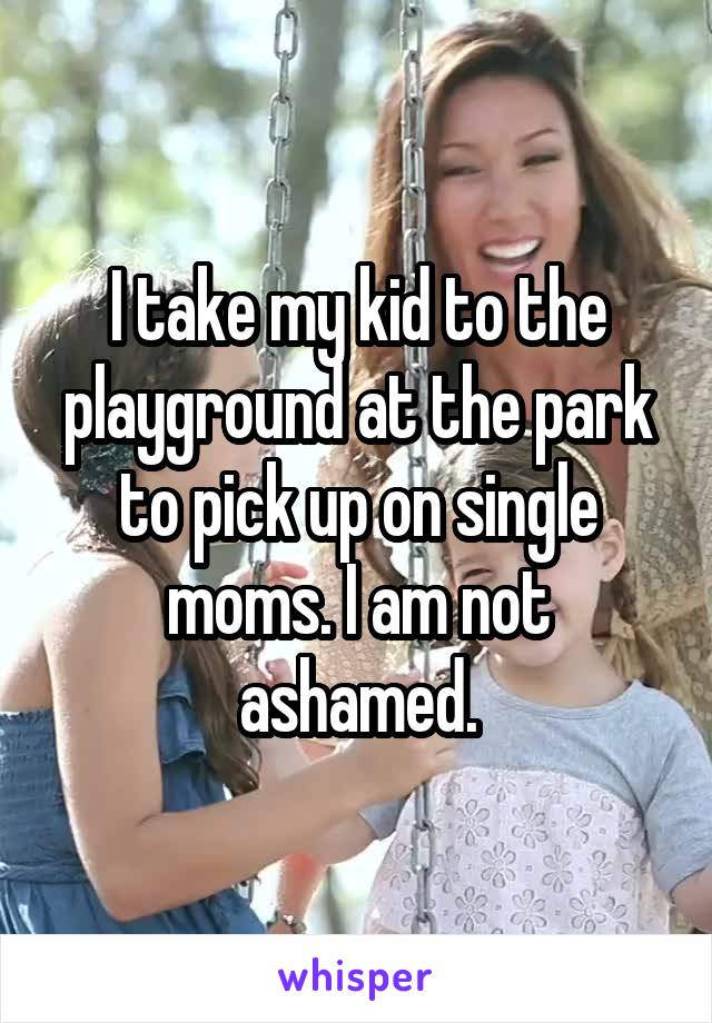 I take my kid to the playground at the park to pick up on single moms. I am not ashamed.