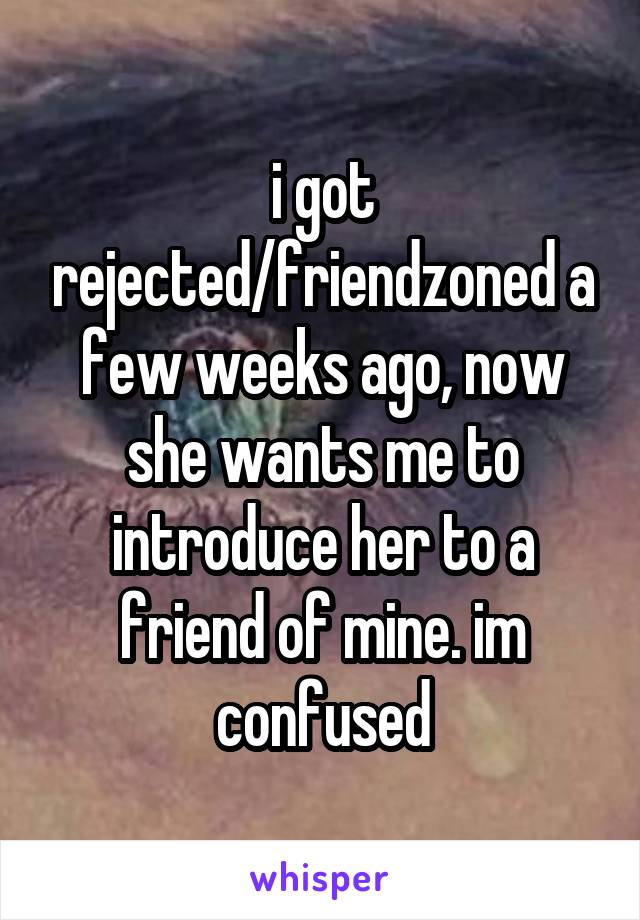 i got rejected/friendzoned a few weeks ago, now she wants me to introduce her to a friend of mine. im confused