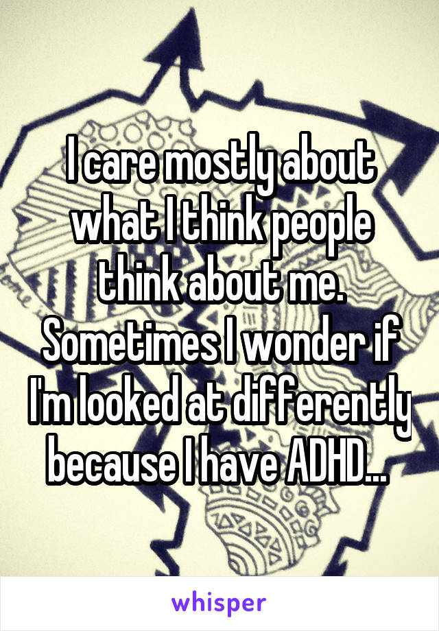 I care mostly about what I think people think about me. Sometimes I wonder if I'm looked at differently because I have ADHD... 