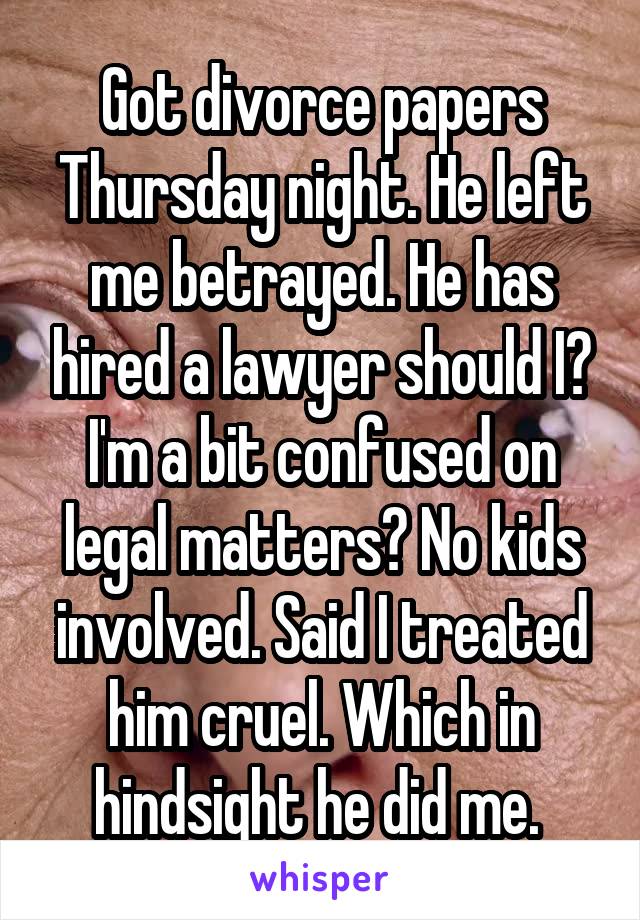 Got divorce papers Thursday night. He left me betrayed. He has hired a lawyer should I? I'm a bit confused on legal matters? No kids involved. Said I treated him cruel. Which in hindsight he did me. 