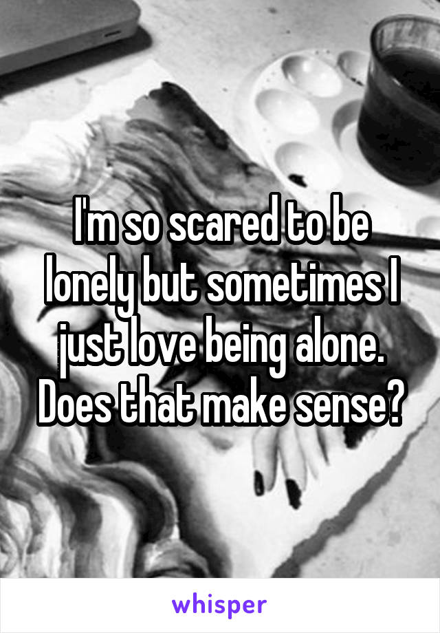 I'm so scared to be lonely but sometimes I just love being alone. Does that make sense?