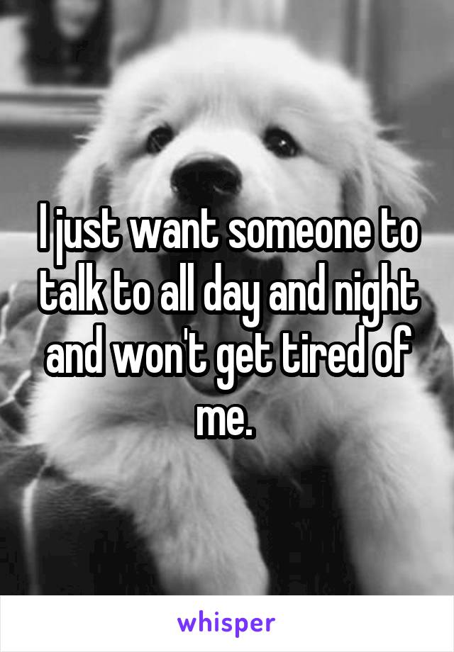 I just want someone to talk to all day and night and won't get tired of me. 