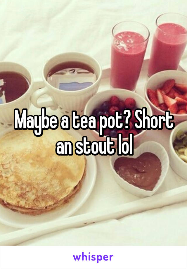 Maybe a tea pot? Short an stout lol