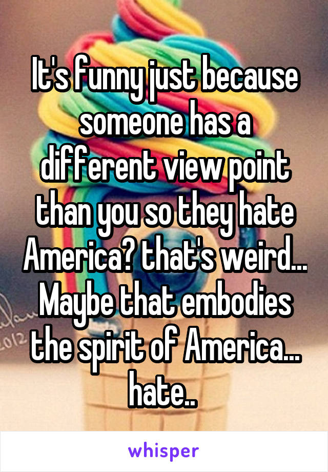 It's funny just because someone has a different view point than you so they hate America? that's weird... Maybe that embodies the spirit of America... hate.. 