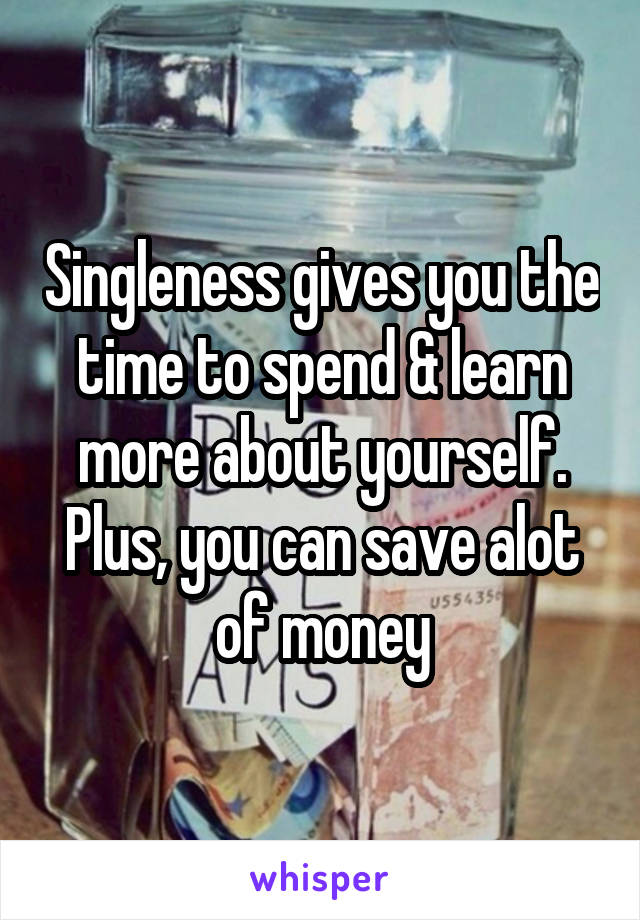 Singleness gives you the time to spend & learn more about yourself. Plus, you can save alot of money