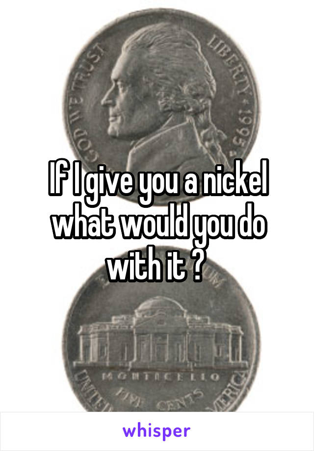 If I give you a nickel what would you do with it ? 