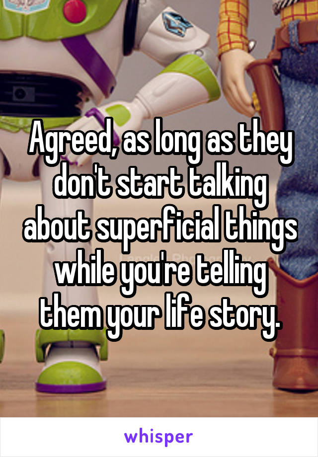 Agreed, as long as they don't start talking about superficial things while you're telling them your life story.