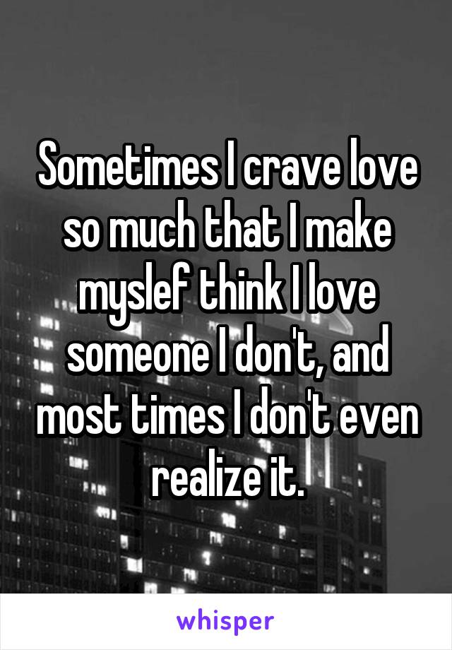 Sometimes I crave love so much that I make myslef think I love someone I don't, and most times I don't even realize it.