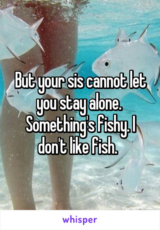 But your sis cannot let you stay alone.  Something's fishy. I don't like fish.  