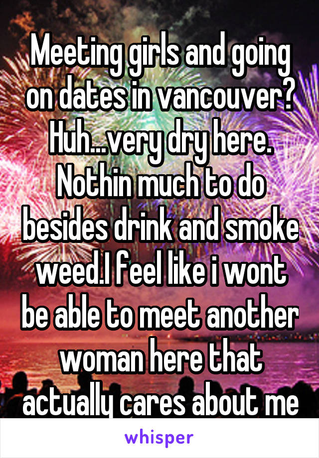Meeting girls and going on dates in vancouver? Huh...very dry here. Nothin much to do besides drink and smoke weed.I feel like i wont be able to meet another woman here that actually cares about me