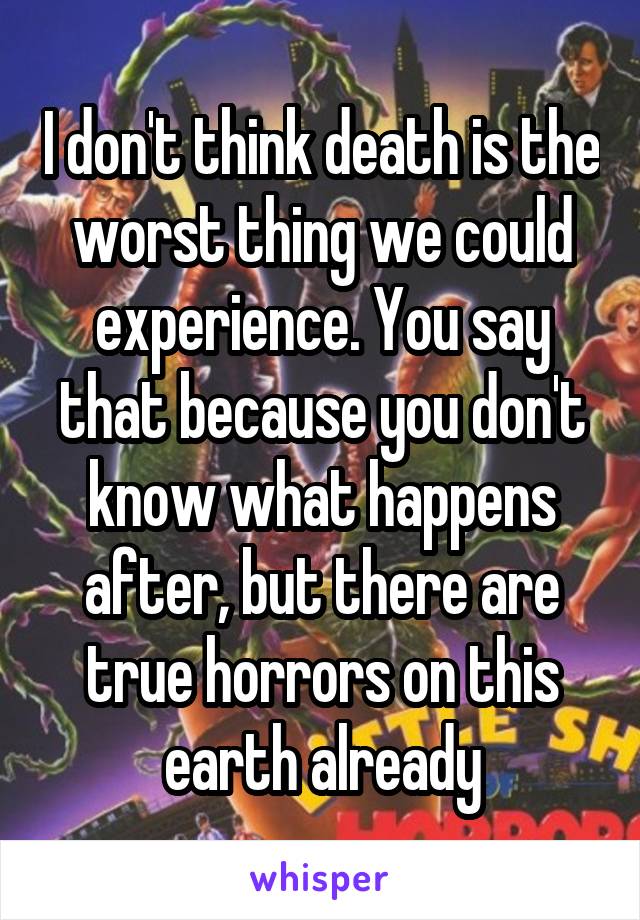 I don't think death is the worst thing we could experience. You say that because you don't know what happens after, but there are true horrors on this earth already