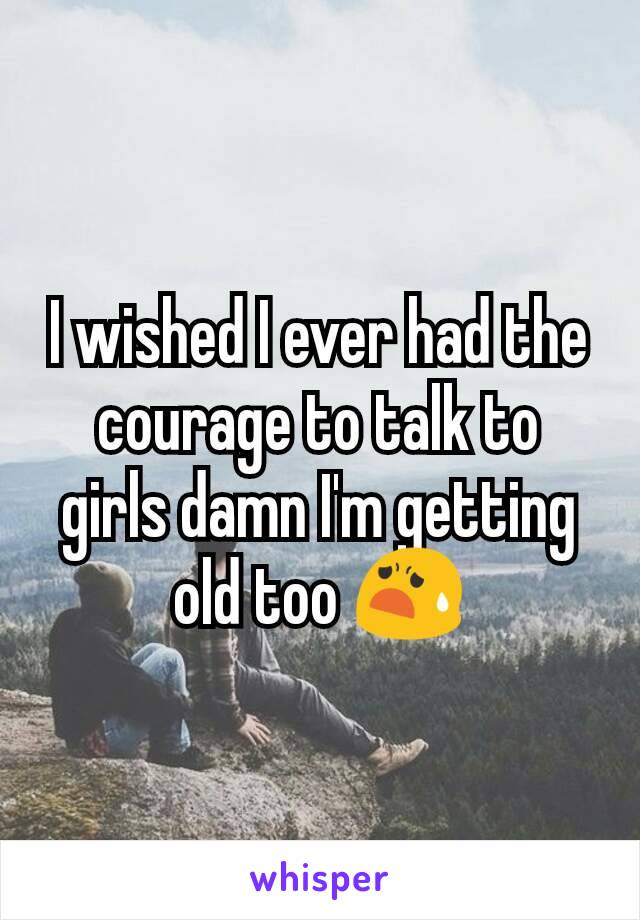 I wished I ever had the courage to talk to girls damn I'm getting old too 😧