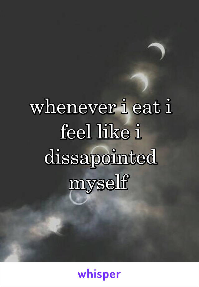 whenever i eat i feel like i dissapointed myself 
