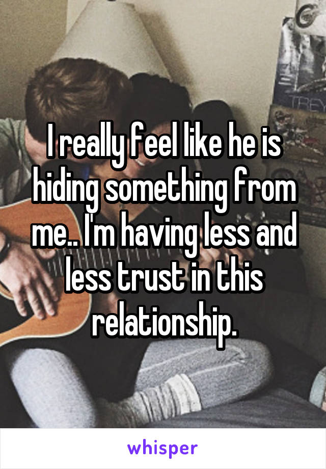 I really feel like he is hiding something from me.. I'm having less and less trust in this relationship.