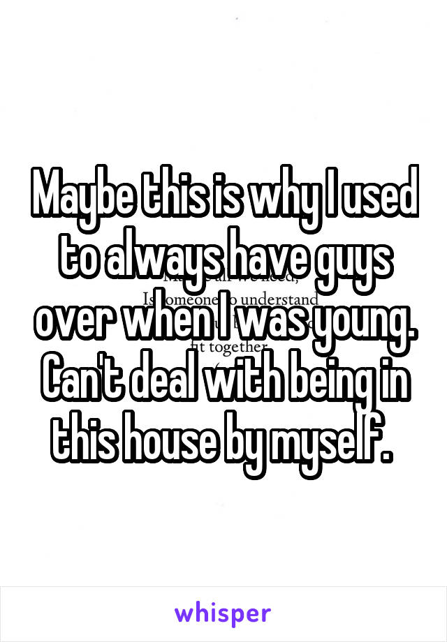 Maybe this is why I used to always have guys over when I was young. Can't deal with being in this house by myself. 