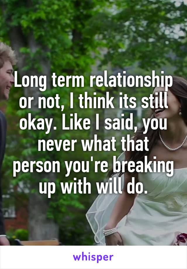 Long term relationship or not, I think its still okay. Like I said, you never what that person you're breaking up with will do.