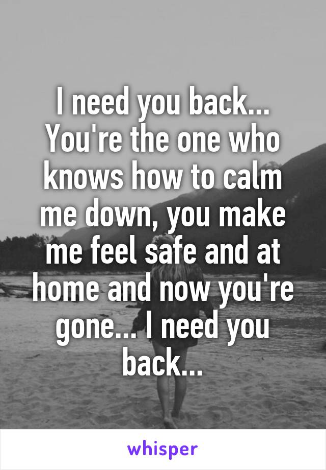 I need you back... You're the one who knows how to calm me down, you make me feel safe and at home and now you're gone... I need you back...