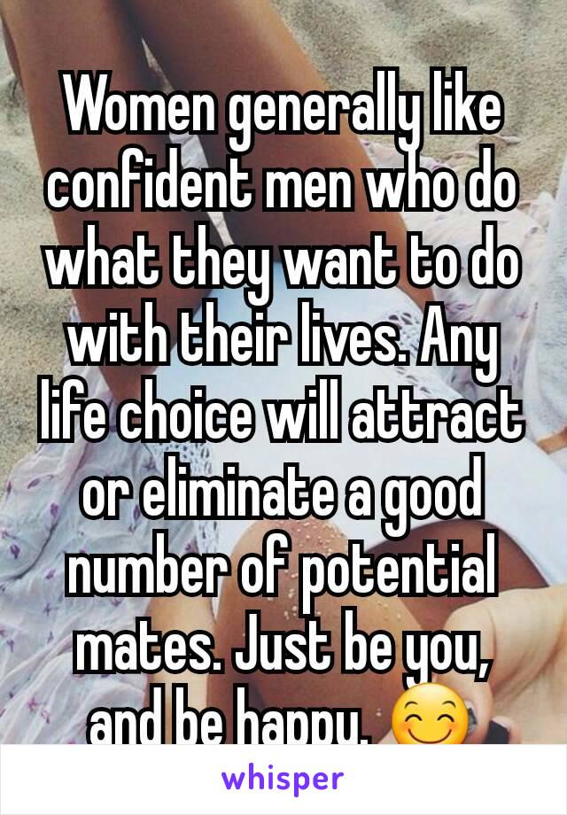 Women generally like confident men who do what they want to do with their lives. Any life choice will attract or eliminate a good number of potential mates. Just be you, and be happy. 😊