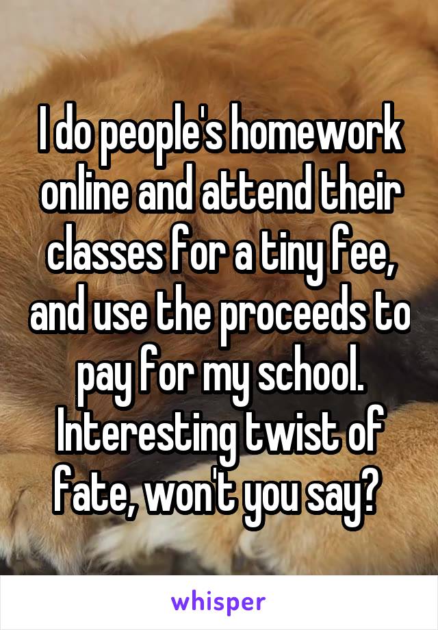 I do people's homework online and attend their classes for a tiny fee, and use the proceeds to pay for my school. Interesting twist of fate, won't you say? 