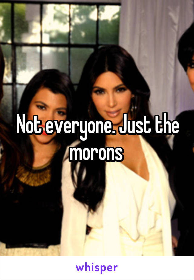 Not everyone. Just the morons 