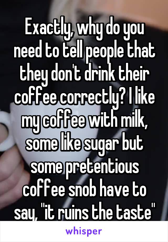 Exactly, why do you need to tell people that they don't drink their coffee correctly? I like my coffee with milk, some like sugar but some pretentious coffee snob have to say, "it ruins the taste"